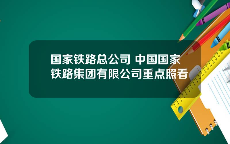 国家铁路总公司 中国国家铁路集团有限公司重点照看